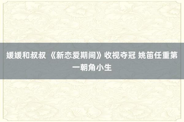 媛媛和叔叔 《新恋爱期间》收视夺冠 姚笛任重第一朝角小生
