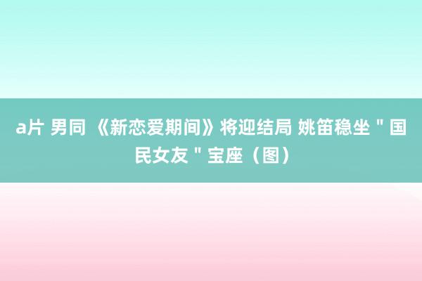 a片 男同 《新恋爱期间》将迎结局 姚笛稳坐＂国民女友＂宝座（图）