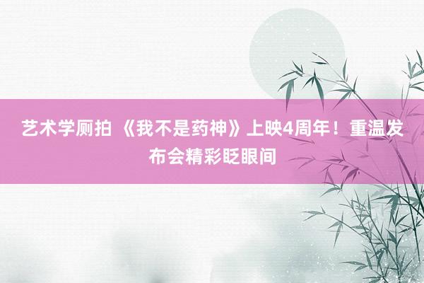 艺术学厕拍 《我不是药神》上映4周年!重温发布会精彩眨眼间