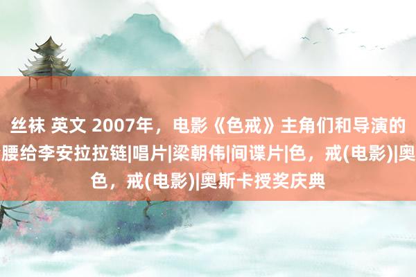 丝袜 英文 2007年，电影《色戒》主角们和导演的合影，汤唯弯腰给李安拉拉链|唱片|梁朝伟|间谍片|色，戒(电影)|奥斯卡授奖庆典