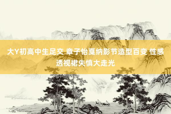 大Y初高中生足交 章子怡戛纳影节造型百变 性感透视裙失慎大走光