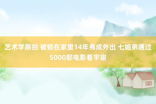 艺术学厕拍 被锁在家里14年弗成外出 七姐弟通过5000部电影看宇宙