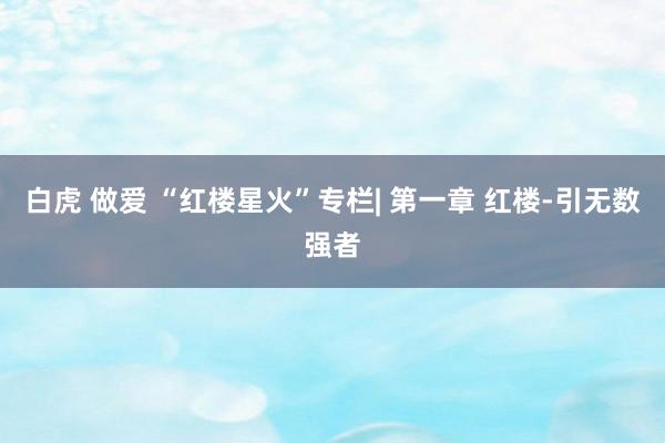 白虎 做爱 “红楼星火”专栏| 第一章 红楼-引无数强者