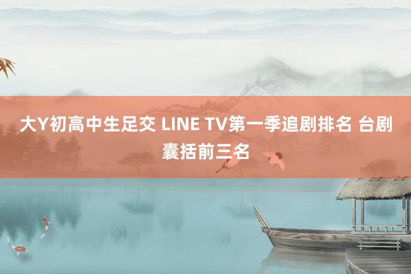 大Y初高中生足交 LINE TV第一季追剧排名 台剧囊括前三名