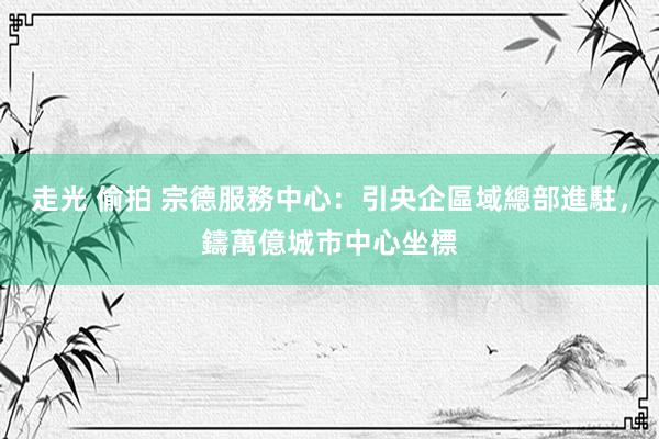走光 偷拍 宗德服務中心：引央企區域總部進駐，鑄萬億城市中心坐標
