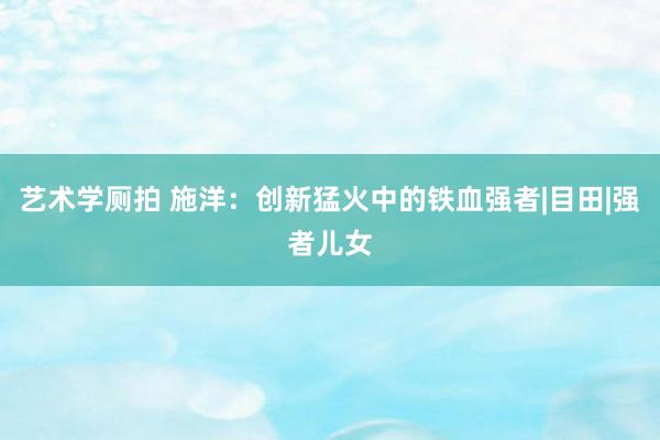 艺术学厕拍 施洋：创新猛火中的铁血强者|目田|强者儿女