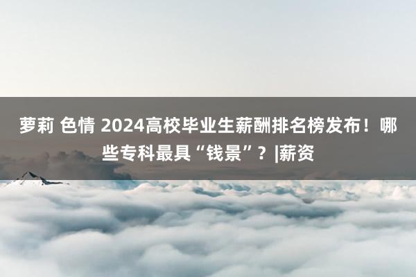 萝莉 色情 2024高校毕业生薪酬排名榜发布！哪些专科最具“钱景”？|薪资