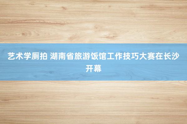 艺术学厕拍 湖南省旅游饭馆工作技巧大赛在长沙开幕