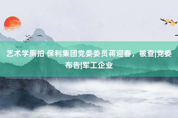 艺术学厕拍 保利集团党委委员蒋迎春，被查|党委布告|军工企业