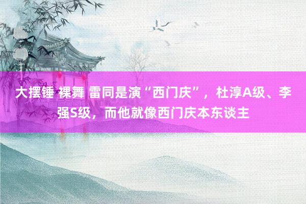大摆锤 裸舞 雷同是演“西门庆”，杜淳A级、李强S级，而他就像西门庆本东谈主