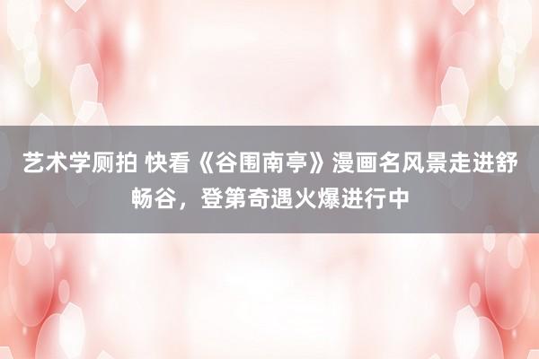 艺术学厕拍 快看《谷围南亭》漫画名风景走进舒畅谷，登第奇遇火爆进行中