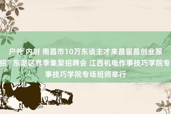户外 内射 南昌市10万东谈主才来昌留昌创业服务“百场校招”东湖区春季集聚招聘会 江西机电作事技巧学院专场班师举行