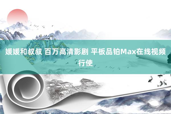 媛媛和叔叔 百万高清影剧 平板品铂Max在线视频行使