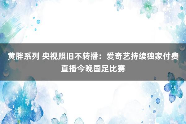 黄胖系列 央视照旧不转播：爱奇艺持续独家付费直播今晚国足比赛