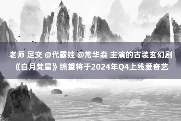 老师 足交 @代露娃 @常华森 主演的古装玄幻剧《白月梵星》瞻望将于2024年Q4上线爱奇艺