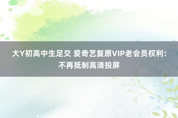 大Y初高中生足交 爱奇艺复原VIP老会员权利：不再抵制高清投屏