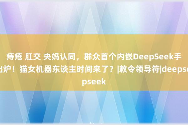 痔疮 肛交 央妈认同，群众首个内嵌DeepSeek手机出炉！猫女机器东谈主时间来了？|敕令领导符|deepseek