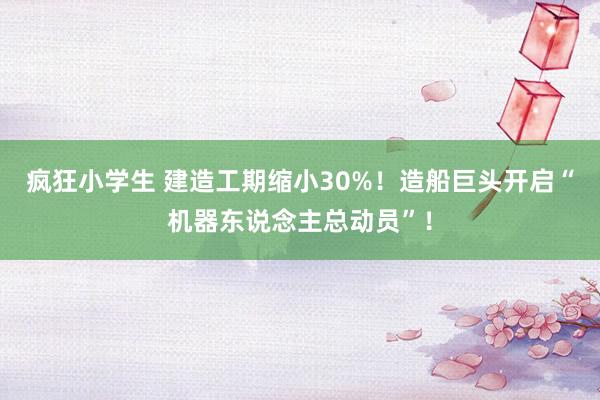 疯狂小学生 建造工期缩小30%！造船巨头开启“机器东说念主总动员”！