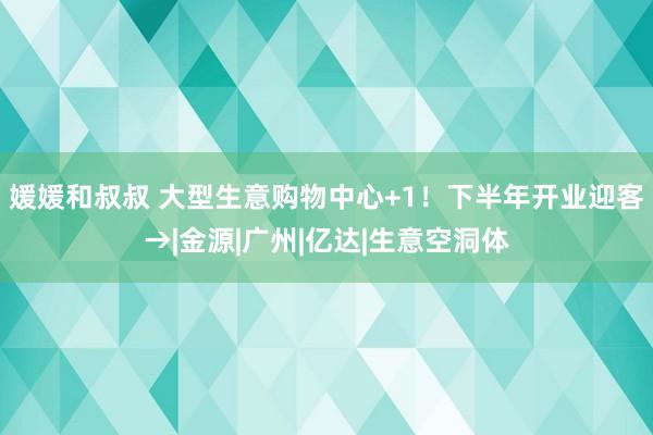 媛媛和叔叔 大型生意购物中心+1！下半年开业迎客→|金源|广州|亿达|生意空洞体