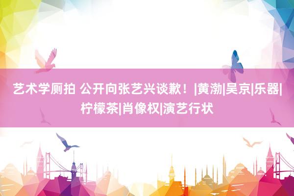 艺术学厕拍 公开向张艺兴谈歉！|黄渤|吴京|乐器|柠檬茶|肖像权|演艺行状