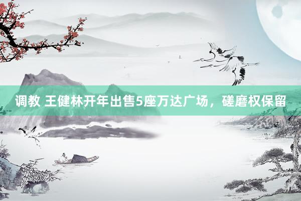 调教 王健林开年出售5座万达广场，磋磨权保留