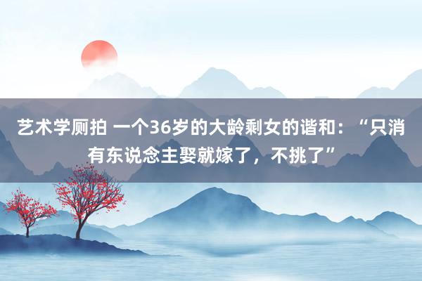 艺术学厕拍 一个36岁的大龄剩女的谐和：“只消有东说念主娶就嫁了，不挑了”