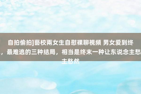 自拍偷拍]藝校兩女生自慰裸聊視頻 男女爱到终末，最难逃的三种结局，相当是终末一种让东说念主愁然