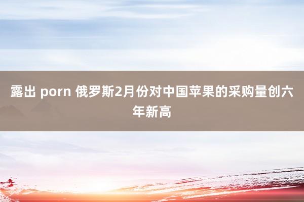露出 porn 俄罗斯2月份对中国苹果的采购量创六年新高