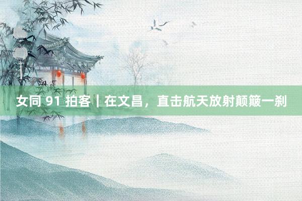 女同 91 拍客｜在文昌，直击航天放射颠簸一刹