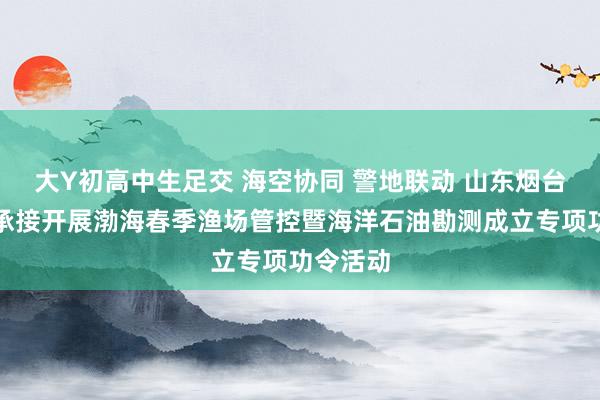 大Y初高中生足交 海空协同 警地联动 山东烟台海警局承接开展渤海春季渔场管控暨海洋石油勘测成立专项功令活动