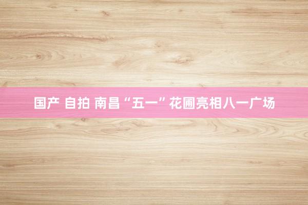 国产 自拍 南昌“五一”花圃亮相八一广场