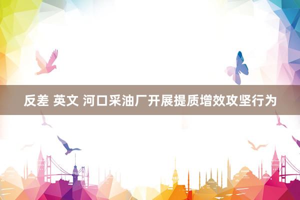 反差 英文 河口采油厂开展提质增效攻坚行为