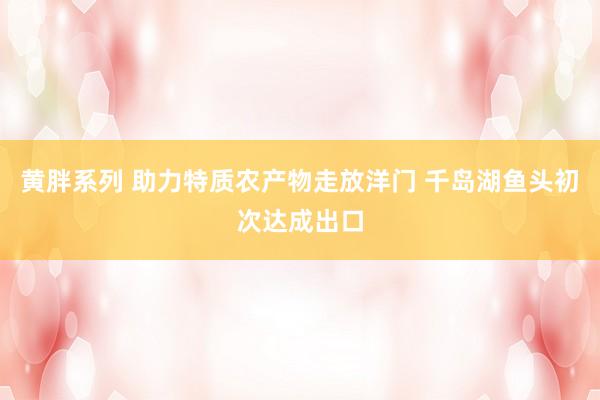 黄胖系列 助力特质农产物走放洋门 千岛湖鱼头初次达成出口