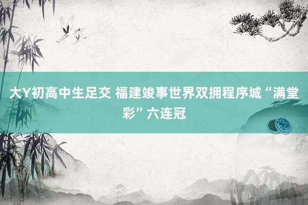 大Y初高中生足交 福建竣事世界双拥程序城“满堂彩”六连冠