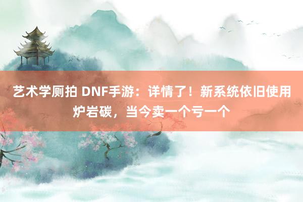 艺术学厕拍 DNF手游：详情了！新系统依旧使用炉岩碳，当今卖一个亏一个