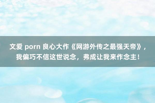 文爱 porn 良心大作《网游外传之最强天帝》，我偏巧不信这世说念，弗成让我来作念主！