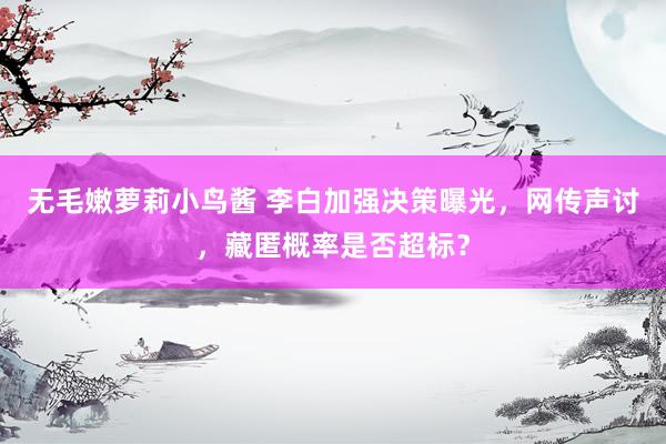无毛嫩萝莉小鸟酱 李白加强决策曝光，网传声讨，藏匿概率是否超标？