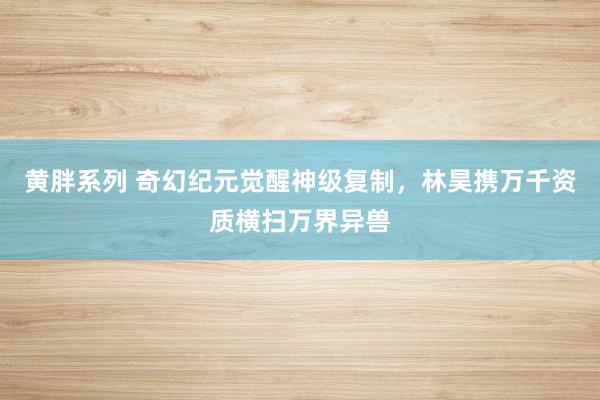 黄胖系列 奇幻纪元觉醒神级复制，林昊携万千资质横扫万界异兽