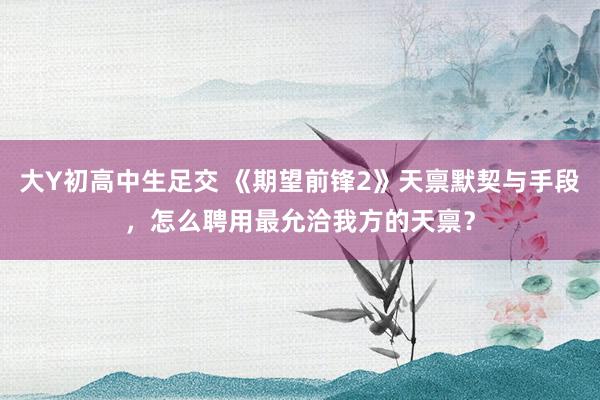 大Y初高中生足交 《期望前锋2》天禀默契与手段，怎么聘用最允洽我方的天禀？