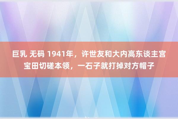 巨乳 无码 1941年，许世友和大内高东谈主宫宝田切磋本领，一石子就打掉对方帽子