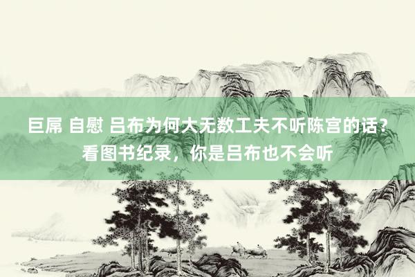 巨屌 自慰 吕布为何大无数工夫不听陈宫的话？看图书纪录，你是吕布也不会听