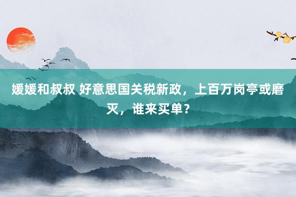 媛媛和叔叔 好意思国关税新政，上百万岗亭或磨灭，谁来买单？