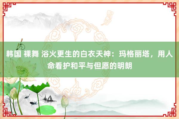 韩国 裸舞 浴火更生的白衣天神：玛格丽塔，用人命看护和平与但愿的明朗