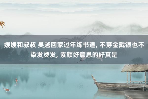 媛媛和叔叔 吴越回家过年练书道， 不穿金戴银也不染发烫发， 素颜好意思的好真是