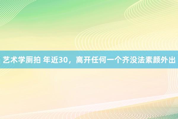 艺术学厕拍 年近30，离开任何一个齐没法素颜外出