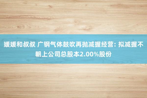 媛媛和叔叔 广钢气体鼓吹再抛减握经营: 拟减握不朝上公司总股本2.00%股份