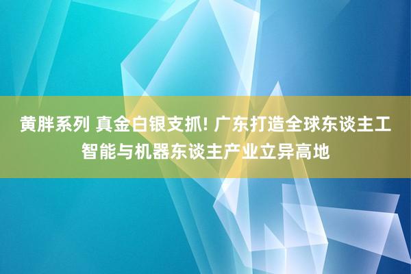 黄胖系列 真金白银支抓! 广东打造全球东谈主工智能与机器东谈主产业立异高地
