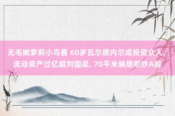 无毛嫩萝莉小鸟酱 60岁瓦尔德内尔成投资众人， 流动资产过亿超刘国梁， 70平米蜗居拒炒A股