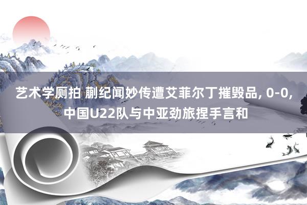 艺术学厕拍 蒯纪闻妙传遭艾菲尔丁摧毁品， 0-0， 中国U22队与中亚劲旅捏手言和