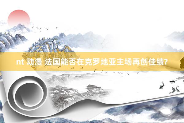 nt 动漫 法国能否在克罗地亚主场再创佳绩?